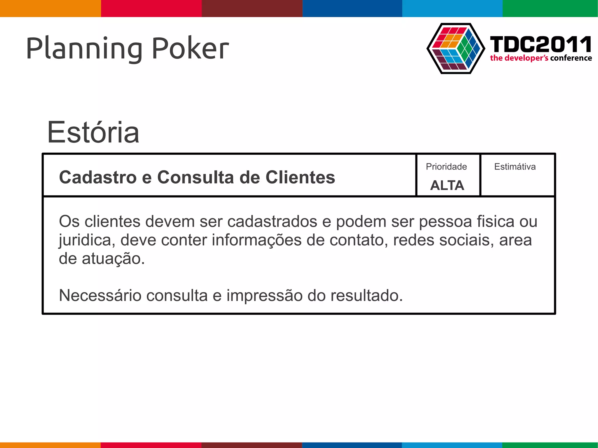 Planning Poker

 Estória
                                                   Prioridade   Estimátiva
  Cadastro e Consulta de Clientes                   ALTA

  Os clientes devem ser cadastrados e podem ser pessoa fisica ou
  juridica, deve conter informações de contato, redes sociais, area
  de atuação.

  Necessário consulta e impressão do resultado.
 