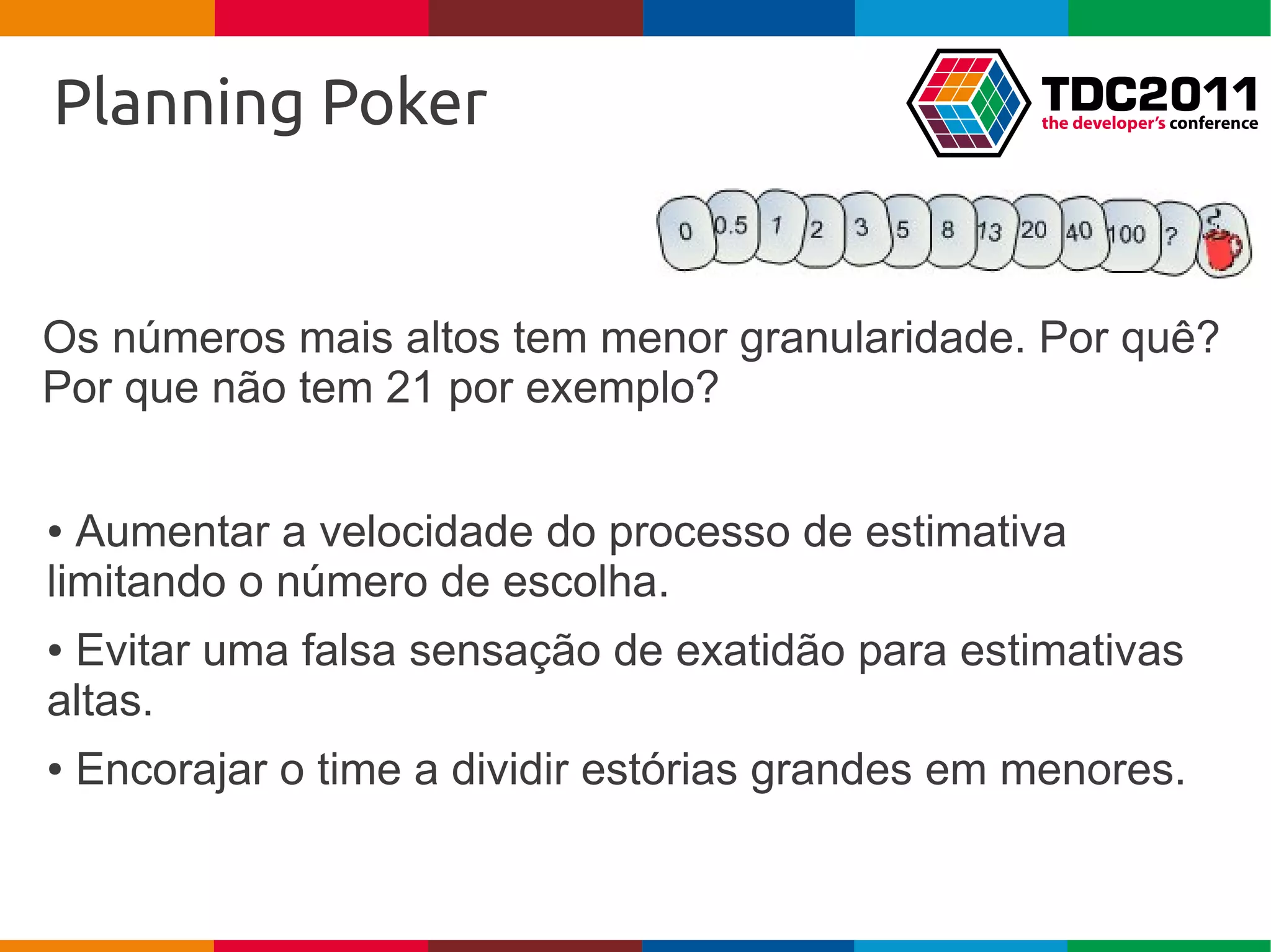 Planning Poker


Os números mais altos tem menor granularidade. Por quê?
Por que não tem 21 por exemplo?


● Aumentar a velocidade do processo de estimativa
limitando o número de escolha.
●Evitar uma falsa sensação de exatidão para estimativas
altas.
●   Encorajar o time a dividir estórias grandes em menores.
 