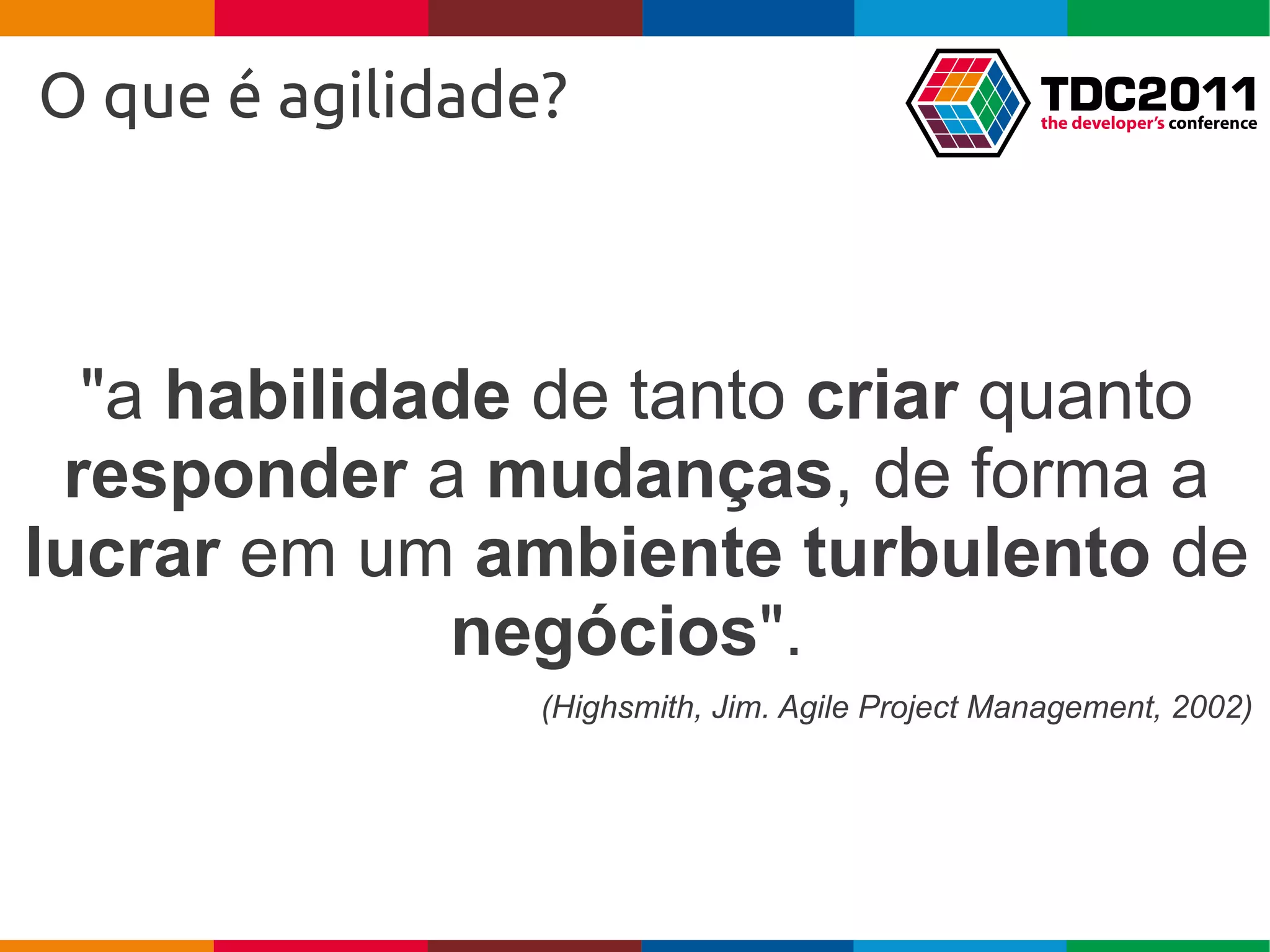 O que é agilidade?



  "a habilidade de tanto criar quanto
 responder a mudanças, de forma a
lucrar em um ambiente turbulento de
             negócios".
                 (Highsmith, Jim. Agile Project Management, 2002)
 