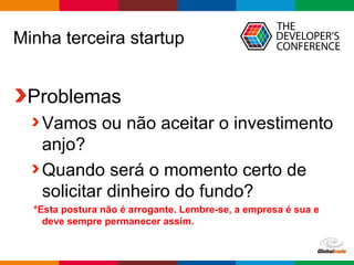 Globalcode – Open4education
Minha terceira startup
Problemas
Vamos ou não aceitar o investimento
anjo?
Quando será o momento certo de
solicitar dinheiro do fundo?
*Esta postura não é arrogante. Lembre-se, a empresa é sua e
deve sempre permanecer assim.
 