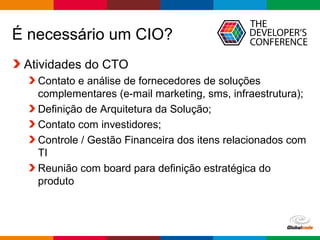 Globalcode – Open4education
É necessário um CIO?
Atividades do CTO
Contato e análise de fornecedores de soluções
complementares (e-mail marketing, sms, infraestrutura);
Definição de Arquitetura da Solução;
Contato com investidores;
Controle / Gestão Financeira dos itens relacionados com
TI
Reunião com board para definição estratégica do
produto
 