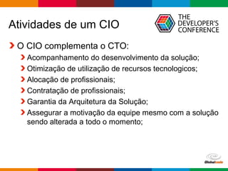 Globalcode – Open4education
Atividades de um CIO
O CIO complementa o CTO:
Acompanhamento do desenvolvimento da solução;
Otimização de utilização de recursos tecnologicos;
Alocação de profissionais;
Contratação de profissionais;
Garantia da Arquitetura da Solução;
Assegurar a motivação da equipe mesmo com a solução
sendo alterada a todo o momento;
 
