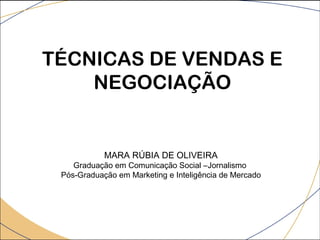 MARA RÚBIA DE OLIVEIRA
Graduação em Comunicação Social –Jornalismo
Pós-Graduação em Marketing e Inteligência de Mercado
TÉCNICAS DE VENDAS E
NEGOCIAÇÃO
 