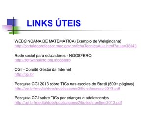 LINKS ÚTEIS
WEBGINCANA DE MATEMÁTICA (Exemplo de Webgincana)
http://portaldoprofessor.mec.gov.br/fichaTecnicaAula.html?aula=38043
Rede social para educadores - NOOSFERO
http://softwarelivre.org./noosfero
CGI – Comitê Gestor da Internet
http://cgi.br
Pesquisa CGI 2013 sobre TICs nas escolas do Brasil (500+ páginas)
http://cgi.br/media/docs/publicacoes/2/tic-educacao-2013.pdf
Pesquisa CGI sobre TICs por crianças e adolescentes
http://cgi.br/media/docs/publicacoes/2/tic-kids-online-2013.pdf
 