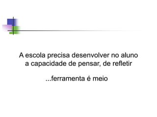 A escola precisa desenvolver no aluno
a capacidade de pensar, de refletir
...ferramenta é meio
 