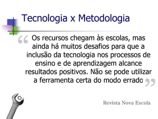 Os recursos chegam às escolas, mas
ainda há muitos desafios para que a
inclusão da tecnologia nos processos de
ensino e de aprendizagem alcance
resultados positivos. Não se pode utilizar
a ferramenta certa do modo errado
Revista Nova Escola
Tecnologia x Metodologia
 