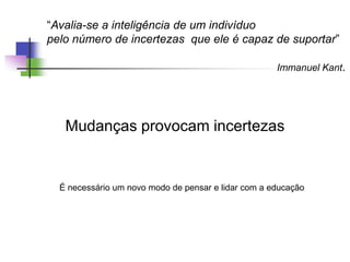 “Avalia-se a inteligência de um indivíduo
pelo número de incertezas que ele é capaz de suportar”
Immanuel Kant.
Mudanças provocam incertezas
É necessário um novo modo de pensar e lidar com a educação
 