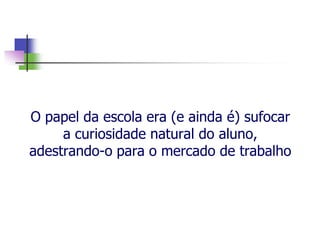 O papel da escola era (e ainda é) sufocar
a curiosidade natural do aluno,
adestrando-o para o mercado de trabalho
 