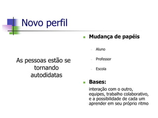Novo perfil
 Mudança de papéis
• Aluno
• Professor
• Escola
 Bases:
interação com o outro,
equipes, trabalho colaborativo,
e a possibilidade de cada um
aprender em seu próprio ritmo
As pessoas estão se
tornando
autodidatas
 