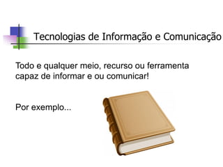 Tecnologias de Informação e Comunicação
Todo e qualquer meio, recurso ou ferramenta
capaz de informar e ou comunicar!
Por exemplo...
 