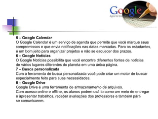 5 – Google Calendar
O Google Calendar é um serviço de agenda que permite que você marque seus
compromissos e que envia notificações nas datas marcadas. Para os estudantes,
é um bom jeito para organizar projetos e não se esquecer dos prazos.
6 – Google Notícias
O Google Notícias possibilita que você encontre diferentes fontes de notícias
de vários lugares diferentes do planeta em uma única página.
7 – Busca personalizada
Com a ferramenta de busca personalizada você pode criar um motor de buscar
especialmente feito para suas necessidades.
8 – Google Drive
Google Drive é uma ferramenta de armazenamento de arquivos.
Com acesso online e offline, os alunos podem usá-lo como um meio de entregar
e apresentar trabalhos, receber avaliações dos professores e também para
se comunicarem.
 