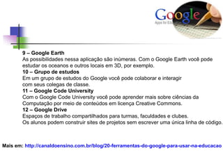 9 – Google Earth
As possibilidades nessa aplicação são inúmeras. Com o Google Earth você pode
estudar os oceanos e outros locais em 3D, por exemplo.
10 – Grupo de estudos
Em um grupo de estudos do Google você pode colaborar e interagir
com seus colegas de classe.
11 – Google Code University
Com o Google Code University você pode aprender mais sobre ciências da
Computação por meio de conteúdos em licença Creative Commons.
12 – Google Drive
Espaços de trabalho compartilhados para turmas, faculdades e clubes.
Os alunos podem construir sites de projetos sem escrever uma única linha de código.
Mais em: http://canaldoensino.com.br/blog/20-ferramentas-do-google-para-usar-na-educacao
 