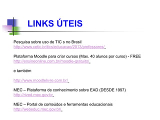 Pesquisa sobre uso de TIC s no Brasil
http://www.cetic.br/tics/educacao/2013/professores/
Plataforma Moodle para criar cursos (Max. 40 alunos por curso) - FREE
http://ensineonline.com.br/moodle-gratuito/
e também
http://www.moodlelivre.com.br/
MEC – Plataforma de conhecimento sobre EAD (DESDE 1997)
http://rived.mec.gov.br
MEC – Portal de conteúdos e ferramentas educacionais
http://webeduc.mec.gov.br/
LINKS ÚTEIS
 