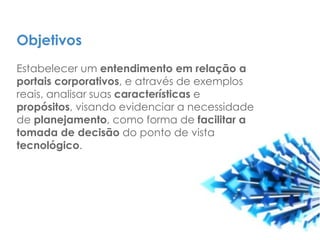 Objetivos
Estabelecer um entendimento em relação a
portais corporativos, e através de exemplos
reais, analisar suas características e
propósitos, visando evidenciar a necessidade
de planejamento, como forma de facilitar a
tomada de decisão do ponto de vista
tecnológico.
 