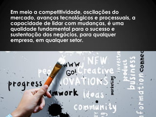 Em meio a competitividade, oscilações do
mercado, avanços tecnológicos e processuais, a
capacidade de lidar com mudanças, é uma
qualidade fundamental para o sucesso e
sustentação dos negócios, para qualquer
empresa, em qualquer setor.
 