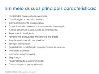 Facilidades para usuários eventuais
 Classificação e pesquisa intuitiva
 Compartilhamento colaborativo
 Conectividade universal aos recursos de informação
 Acesso dinâmico aos recursos de informação
 Roteamento inteligente
 Ferramenta de business intelligence integrada
 Arquitetura baseada em servidor
 Serviços distribuídos
 Flexibilidade na definição das permissões de acesso
 Interfaces externas
 Interfaces programáveis
 Segurança
 Fácil instalação e administração
 Customização e personalização
TOLEDO (2002)-‘15 Regras de Eckerson’
Em meio as suas principais características:
 