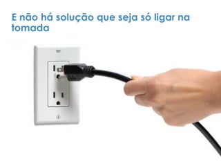E não há solução que seja só ligar na
tomada
 
