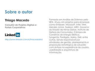 Sobre o autor
Thiago Macedo
Consultor de Projetos Digitais e
Portais Corporativos
Formado em Análise de Sistemas pelo
IBTA. Atuou em projetos para empresas
como Embraer, Microsoft, Intel, TAM,
Mendes Júnior, Sodexo, MRV, Governo
do Estado de Minas Gerais, Instituto de
Defesa do Consumidor, Câmara de
Comércio de Energia Elétrica,
Syngenta, Perdigão, Nokia, Dell, entre
outras. Sendo responsável por
atividades de gestão, planejamento e
proposição estratégica de soluções
com ênfase na experiência do usuário,
usabilidade e arquitetura de
informação.
http://www.linkedin.com/in/tmacedosilva
 
