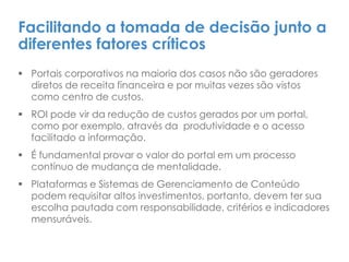Facilitando a tomada de decisão junto a
diferentes fatores críticos
 Portais corporativos na maioria dos casos não são geradores
diretos de receita financeira e por muitas vezes são vistos
como centro de custos.
 ROI pode vir da redução de custos gerados por um portal,
como por exemplo, através da produtividade e o acesso
facilitado a informação.
 É fundamental provar o valor do portal em um processo
contínuo de mudança de mentalidade.
 Plataformas e Sistemas de Gerenciamento de Conteúdo
podem requisitar altos investimentos, portanto, devem ter sua
escolha pautada com responsabilidade, critérios e indicadores
mensuráveis.
 