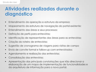 Estudo de caso
Atividades realizadas durante o
diagnóstico
 Entendimento da operação e estrutura da empresa;
 Mapeamento da estrutura de navegação do portal existente;
 Entendimento das áreas e seus processos;
 Definição de perfis para entrevistas;
 Identificação de representantes das áreas para as entrevistas;
 Criação do roteiro de entrevistas;
 Sugestão de cronograma de viagens para visitas de campo
 Envio de convite formal e follow-up com entrevistados;
 Agendamento e realização das entrevistas;
 Consolidação das entrevistas;
 Apresentação das principais constatações que irão direcionar a
elaboração de um mapa de implementação de funcionalidades e
da arquitetura de informação para o novo portal.
 