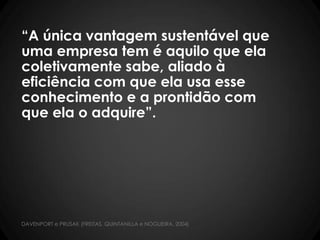 “A única vantagem sustentável que
uma empresa tem é aquilo que ela
coletivamente sabe, aliado à
eficiência com que ela usa esse
conhecimento e a prontidão com
que ela o adquire”.
DAVENPORT e PRUSAK (FREITAS, QUINTANILLA e NOGUEIRA, 2004)
 