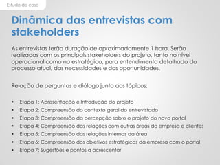 Estudo de caso
Dinâmica das entrevistas com
stakeholders
As entrevistas terão duração de aproximadamente 1 hora. Serão
realizadas com os principais stakeholders do projeto, tanto no nível
operacional como no estratégico, para entendimento detalhado do
processo atual, das necessidades e das oportunidades.
Relação de perguntas e diálogo junto aos tópicos:
 Etapa 1: Apresentação e Introdução do projeto
 Etapa 2: Compreensão do contexto geral do entrevistado
 Etapa 3: Compreensão da percepção sobre o projeto do novo portal
 Etapa 4: Compreensão das relações com outras áreas da empresa e clientes
 Etapa 5: Compreensão das relações internas da área
 Etapa 6: Compreensão dos objetivos estratégicos da empresa com o portal
 Etapa 7: Sugestões e pontos a acrescentar
 