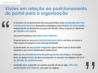 Estudo de caso
Visões em relação ao posicionamento
do portal para a organização
• A estrutura de funcionamento do novo portal deve estar preparada para seu
crescimento técnico e demandas estratégicas como fluidez da informação,
independente da plataforma ou porta de entrada. Nossa empresa é referência
de trabalho em cadeia.
• Um portal facilitaria, mas não é uma carência.
• O portal deve ser uma porta de entrada para tudo, com foco no acesso a
informações da empresa com interação facilitada.
• O portal pode ser um grande integrador (para saber o que as áreas estão
fazendo) e para servir alinhamento institucional.
• Deve ser um desdobramento do planejamento estratégico. A inovação
deve ser global e local. Ela deve acompanhar os avanços tecnológicos em prol
da difusão do conhecimento.
• Conteúdo deve responder ao usuário quando ele busca algo, não criar
atratividade sem retorno, sem valor ao negócio.
“
 