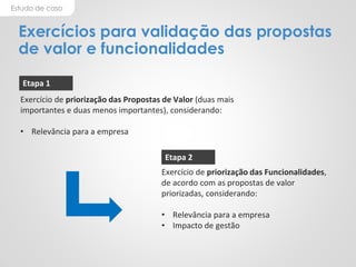 Estudo de caso
Exercícios para validação das propostas
de valor e funcionalidades
Exercício de priorização das Propostas de Valor (duas mais
importantes e duas menos importantes), considerando:
• Relevância para a empresa
Exercício de priorização das Funcionalidades,
de acordo com as propostas de valor
priorizadas, considerando:
• Relevância para a empresa
• Impacto de gestão
Etapa 1
Etapa 2
 