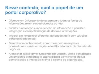 Nesse contexto, qual o papel de um
portal corporativo?
 Oferecer um único ponto de acesso para todas as fontes de
informações, sejam elas estruturadas ou não.
 Facilitar a obtenção e manutenção da informação e permitir a
integração e compatibilização de dados e informações.
 Integrar em tempo real diferentes aplicações de TI com soluções
personalizadas de uso.
 Disseminar o conhecimento como meio para as empresas
administrarem suas informações e facilitar a tomada de decisões de
negócios.
 Atender às expectativas funcionais dos usuários, sendo considerado
um ambiente estratégico e essencial para permitir uma efetiva
comunicação e interação interna e externa da organização.
 
