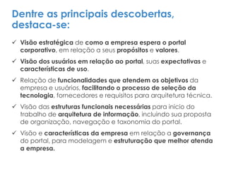 Dentre as principais descobertas,
destaca-se:
 Visão estratégica de como a empresa espera o portal
corporativo, em relação a seus propósitos e valores.
 Visão dos usuários em relação ao portal, suas expectativas e
características de uso.
 Relação de funcionalidades que atendem os objetivos da
empresa e usuários, facilitando o processo de seleção da
tecnologia, fornecedores e requisitos para arquitetura técnica.
 Visão das estruturas funcionais necessárias para inicio do
trabalho de arquitetura de informação, incluindo sua proposta
de organização, navegação e taxonomia do portal.
 Visão e características da empresa em relação a governança
do portal, para modelagem e estruturação que melhor atenda
a empresa.
 