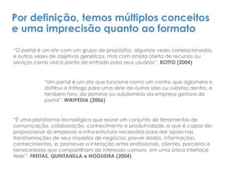 Por definição, temos múltiplos conceitos
e uma imprecisão quanto ao formato
“O portal é um site com um grupo de propósitos, algumas vezes correlacionados,
e outras vezes de objetivos genéricos, mas com ampla oferta de recursos ou
serviços como único ponto de entrada para seus usuários”. BOTTO (2004)
“Um portal é um site que funciona como um centro que aglomera e
distribui o tráfego para uma série de outros sites ou subsites dentro, e
também fora, do domínio ou subdomínio da empresa gestora do
portal”. WIKIPEDIA (2006)
“É uma plataforma tecnológica que reúne um conjunto de ferramentas de
comunicação, colaboração, conhecimento e produtividade, e que é capaz de:
proporcionar às empresas a infra-estrutura necessária para dar apoio nas
transformações de seus modelos de negócios; prover dados, informações,
conhecimentos, e; promover a interação entre profissionais, clientes, parceiros e
fornecedores que compartilham de interesses comuns, em uma única interface
Web”. FREITAS, QUINTANILLA e NOGUEIRA (2004)
 