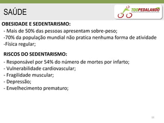 SAÚDE
OBESIDADE E SEDENTARISMO:
 - Mais de 50% das pessoas apresentam sobre-peso;
 -70% da população mundial não pratica nenhuma forma de atividade
 -Física regular;
RISCOS DO SEDENTARISMO:
- Responsável por 54% do número de mortes por infarto;
- Vulnerabilidade cardiovascular;
- Fragilidade muscular;
- Depressão;
- Envelhecimento prematuro;




                                                              10
 