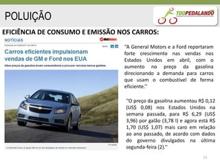 POLUIÇÃO
EFICIÊNCIA DE CONSUMO E EMISSÃO NOS CARROS:
                                 ‘’A General Motors e a Ford reportaram
                                 forte crescimento nas vendas nos
                                 Estados Unidos em abril, com o
                                 aumento no preço da gasolina
                                 direcionando a demanda para carros
                                 que usam o combustível de forma
                                 eficiente.’’

                                  ‘’O preço da gasolina aumentou R$ 0,12
                                  (US$ 0,08) nos Estados Unidos na
                                  semana passada, para R$ 6,29 (US$
                                  3,96) por galão (3,78 l) e agora está R$
                                  1,70 (US$ 1,07) mais caro em relação
                                  ao ano passado, de acordo com dados
                                  do governo divulgados na última
                                  segunda-feira (2).’’
                                                                    13
 