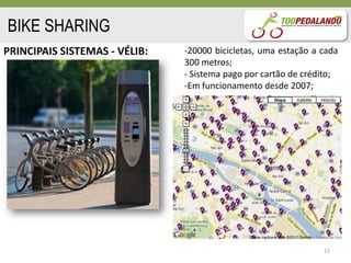 BIKE SHARING
PRINCIPAIS SISTEMAS - VÉLIB:   -20000 bicicletas, uma estação a cada
                               300 metros;
                               - Sistema pago por cartão de crédito;
                               -Em funcionamento desde 2007;




                                                                15
 