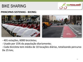 BIKE SHARING
PRINCIPAIS SISTEMAS - BICING:




 - 401 estações, 6000 bicicletas;
 - Usado por 15% da população diariamente;
 - Cada bicicleta tem média de 10 locações diárias, totalizando percurso
 De 25 km;


                                                                   16
 