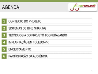 AGENDA

1 CONTEXTO DO PROJETO
2 SISTEMAS DE BIKE SHARING
3 TECNOLOGIA DO PROJETO TOOPEDALANDO
4 IMPLANTAÇÃO EM TOLEDO-PR
5 ENCERRAMENTO
6 PARTICIPAÇÃO DA AUDIÊNCIA


                                       2
 