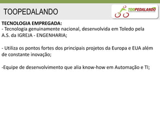 TOOPEDALANDO
TECNOLOGIA EMPREGADA:
- Tecnologia genuinamente nacional, desenvolvida em Toledo pela
A.S. da IGREJA - ENGENHARIA;

- Utiliza os pontos fortes dos principais projetos da Europa e EUA além
de constante inovação;

-Equipe de desenvolvimento que alia know-how em Automação e TI;
 