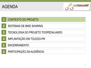 AGENDA

1 CONTEXTO DO PROJETO
2 SISTEMAS DE BIKE SHARING
3 TECNOLOGIA DO PROJETO TOOPEDALANDO
4 IMPLANTAÇÃO EM TOLEDO-PR
5 ENCERRAMENTO
6 PARTICIPAÇÃO DA AUDIÊNCIA


                                       3
 