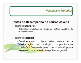 Materiais e Métodos 
• Testes de Desempenho de Touros Jovens 
– Manejo sanitário 
• Calendário profilático do órgão de defesa sanitário do 
estado de Goiás 
– Manejo racional 
• Considerando o bem estar animal e a 
maximização da produção, proporcionando 
condições favoráveis para que o animal possa 
expressar o máximo do seu potencial genético 
 