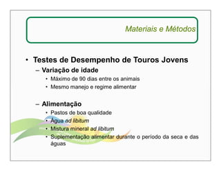 Materiais e Métodos 
• Testes de Desempenho de Touros Jovens 
– Variação de idade 
• Máximo de 90 dias entre os animais 
• Mesmo manejo e regime alimentar 
– Alimentação 
• Pastos de boa qualidade 
• Água ad libitum 
• Mistura mineral ad libitum 
• Suplementação alimentar durante o período da seca e das 
águas 
 