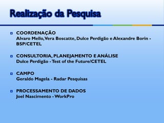 Realização da Pesquisa
 COORDENAÇÃO
Alvaro Mello,Vera Boscatte, Dulce Perdigão e Alexandre Borin -
BSP/CETEL
 CONSULTORIA, PLANEJAMENTO E ANÁLISE
Dulce Perdigão -Test of the Future/CETEL
 CAMPO
Geraldo Magela - Radar Pesquisas
 PROCESSAMENTO DE DADOS
Joel Nascimento -WorkPro
 