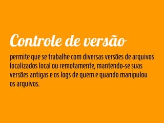 Controle de versão
permite que se trabalhe com diversas versões de arquivos
localizados local ou remotamente, mantendo-se suas
versões antigas e os logs de quem e quando manipulou
os arquivos.
 