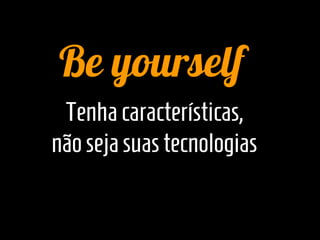 Be yourself
 Tenha características,
não seja suas tecnologias
 