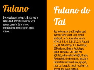 Fulano                              Fulano do
                                    Tal
Desenvolvedor web para Back-end e
Front-end, administrador de web
server, gerente de projetos,
contribuidor para projetos open
source.                             Sou webmaster e utilizo php, perl,
                                    python, shell script, java, pascal,
                                    portugol, c e C++para backend e
                                    HTML1, 2, 3, 4, 5, CSS 1, 2, 3, Flash 5,
                                    6, 7, 8, Actionscript 1, 2, Javascript,
                                    ECMAScript, jQuery, Prototype,
                                    Input, Textarea. Sou DBA em
                                    SQLite3, administro MySQL, Oracle,
                                    PostgreSQL dentre outros. Instalo e
                                    Desinstalo sistemas linux, apt-get,
                                    sudo su, | grep, ls, mkdir, ls, clear, sh,
 