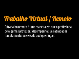 Trabalho Virtual / Remoto
O trabalho remoto é uma maneira em que o profissional
de algumas profissões desempenha suas atividades
remotamente, ou seja, de qualquer lugar.
 