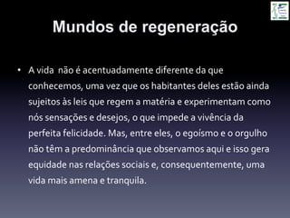 Mundos de regeneração
•  A	
  vida	
  	
  não	
  é	
  acentuadamente	
  diferente	
  da	
  que	
  
conhecemos,	
  uma	
  vez	
  que	
  os	
  habitantes	
  deles	
  estão	
  ainda	
  
sujeitos	
  às	
  leis	
  que	
  regem	
  a	
  matéria	
  e	
  experimentam	
  como	
  
nós	
  sensações	
  e	
  desejos,	
  o	
  que	
  impede	
  a	
  vivência	
  da	
  
perfeita	
  felicidade.	
  Mas,	
  entre	
  eles,	
  o	
  egoísmo	
  e	
  o	
  orgulho	
  
não	
  têm	
  a	
  predominância	
  que	
  observamos	
  aqui	
  e	
  isso	
  gera	
  
equidade	
  nas	
  relações	
  sociais	
  e,	
  consequentemente,	
  uma	
  
vida	
  mais	
  amena	
  e	
  tranquila.	
  
 