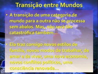 Transição	
  entre	
  Mundos	
  
•  A	
  transição	
  de	
  uma	
  categoria	
  de	
  
mundo	
  para	
  a	
  outra	
  não	
  se	
  processa	
  
sem	
  abalos.	
  Mas,	
  não	
  será	
  tão	
  
catastróﬁca	
  também...	
  
•  Ela	
  traz	
  consigo	
  novos	
  estilos	
  de	
  
família,	
  novos	
  modos	
  de	
  trabalhar,	
  de	
  
amar	
  e	
  de	
  viver,	
  uma	
  nova	
  economia,	
  
novos	
  conﬂitos	
  políticos,	
  uma	
  
consciência	
  renovada...	
  
 