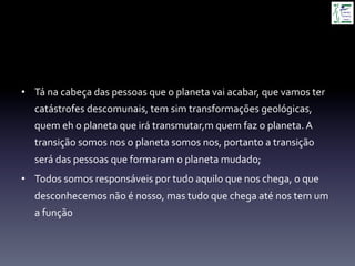 •  Tá	
  na	
  cabeça	
  das	
  pessoas	
  que	
  o	
  planeta	
  vai	
  acabar,	
  que	
  vamos	
  ter	
  
catástrofes	
  descomunais,	
  tem	
  sim	
  transformações	
  geológicas,	
  
quem	
  eh	
  o	
  planeta	
  que	
  irá	
  transmutar,m	
  quem	
  faz	
  o	
  planeta.	
  A	
  
transição	
  somos	
  nos	
  o	
  planeta	
  somos	
  nos,	
  portanto	
  a	
  transição	
  
será	
  das	
  pessoas	
  que	
  formaram	
  o	
  planeta	
  mudado;	
  
•  Todos	
  somos	
  responsáveis	
  por	
  tudo	
  aquilo	
  que	
  nos	
  chega,	
  o	
  que	
  
desconhecemos	
  não	
  é	
  nosso,	
  mas	
  tudo	
  que	
  chega	
  até	
  nos	
  tem	
  um	
  
a	
  função	
  
 