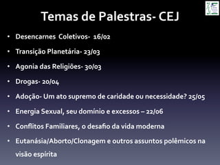 Temas	
  de	
  Palestras-­‐	
  CEJ	
  
•  Desencarnes	
  	
  Coletivos-­‐	
  	
  16/02	
  
•  Transição	
  Planetária-­‐	
  23/03	
  
•  Agonia	
  das	
  Religiões-­‐	
  30/03	
  
•  Drogas-­‐	
  20/04	
  
•  Adoção-­‐	
  Um	
  ato	
  supremo	
  de	
  caridade	
  ou	
  necessidade?	
  25/05	
  
•  Energia	
  Sexual,	
  seu	
  domínio	
  e	
  excessos	
  –	
  22/06	
  
•  Conﬂitos	
  Familiares,	
  o	
  desaﬁo	
  da	
  vida	
  moderna	
  
•  Eutanásia/Aborto/Clonagem	
  e	
  outros	
  assuntos	
  polêmicos	
  na	
  
visão	
  espírita	
  
 