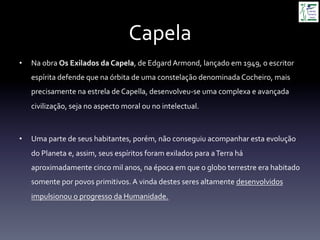 Capela	
  
•  Na	
  obra	
  Os	
  Exilados	
  da	
  Capela,	
  de	
  Edgard	
  Armond,	
  lançado	
  em	
  1949,	
  o	
  escritor	
  
espírita	
  defende	
  que	
  na	
  órbita	
  de	
  uma	
  constelação	
  denominada	
  Cocheiro,	
  mais	
  
precisamente	
  na	
  estrela	
  de	
  Capella,	
  desenvolveu-­‐se	
  uma	
  complexa	
  e	
  avançada	
  
civilização,	
  seja	
  no	
  aspecto	
  moral	
  ou	
  no	
  intelectual.	
  
•  Uma	
  parte	
  de	
  seus	
  habitantes,	
  porém,	
  não	
  conseguiu	
  acompanhar	
  esta	
  evolução	
  
do	
  Planeta	
  e,	
  assim,	
  seus	
  espíritos	
  foram	
  exilados	
  para	
  a	
  Terra	
  há	
  
aproximadamente	
  cinco	
  mil	
  anos,	
  na	
  época	
  em	
  que	
  o	
  globo	
  terrestre	
  era	
  habitado	
  
somente	
  por	
  povos	
  primitivos.	
  A	
  vinda	
  destes	
  seres	
  altamente	
  desenvolvidos	
  
impulsionou	
  o	
  progresso	
  da	
  Humanidade.	
  
 